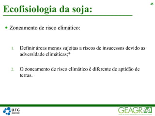  Zoneamento de risco climático:
1. Definir áreas menos sujeitas a riscos de insucessos devido as
adversidade climáticas;*
2. O zoneamento de risco climático é diferente de aptidão de
terras.
Ecofisiologia da soja:
45
 