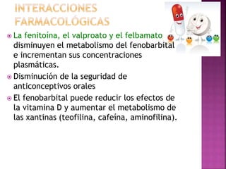  La fenitoína, el valproato y el felbamato
disminuyen el metabolismo del fenobarbital
e incrementan sus concentraciones
plasmáticas.
 Disminución de la seguridad de
anticonceptivos orales
 El fenobarbital puede reducir los efectos de
la vitamina D y aumentar el metabolismo de
las xantinas (teofilina, cafeína, aminofilina).
 