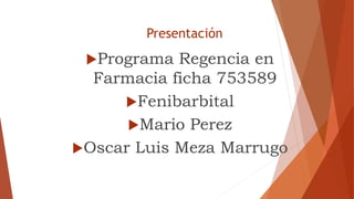 Presentación
Programa Regencia en
Farmacia ficha 753589
Fenibarbital
Mario Perez
Oscar Luis Meza Marrugo
 