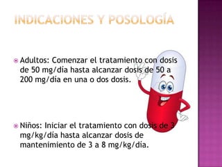  Adultos:

Comenzar el tratamiento con dosis
de 50 mg/día hasta alcanzar dosis de 50 a
200 mg/día en una o dos dosis.

 Niños:

Iniciar el tratamiento con dosis de 3
mg/kg/día hasta alcanzar dosis de
mantenimiento de 3 a 8 mg/kg/día.

 