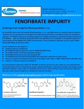 VEEPRHO PHARMACEUTICALS s.r.o
Kubelíkova 1224/42, Praha 3 - Žižkov, PSČ 130 00
Czech Republic, European Union (EU)
venkat@veeprhopharma.com, research@veeprhopharma.com
FENOFIBRATE IMPURITY
Greetings from Veeprho Pharmaceuticals s.r.o.
We would like inform you that Veeprho Pharmaceuticals s.r.o. is a qualified vendor for certified impurity reference
standards. We are manufacturer and supplier of Fenofibrate impurities like to Fenofibrate Impurity B, Fenofibrate
Impurity C, Fenofibrate Impurity D, Fenofibrate Impurity E, Fenofibrate Impurity F, Omeprazole Related Compound F
& G (Mixture) which are isolated by preparative HPLC and Lyophillized. It is acceptable to all regulatory agencies in
the world like US-FDA, MHRA, MCC, WHO, Brazil and Japan. These Fenofibrate impurities are also used for ANDA
filling, DMF filling and genotoxic study.
We are manufacturer and supplier of
 Certified impurity of Fenofibrate.
 All Fenofibrate impurity which are used for ANDA filing/DMF filing.
 All Fenofibrate USP, EP, BP pharmacopoeia impurity.
 All Fenofibrate Impurity as per pharmacopoeia RRT.
 All Fenofibrate Impurity with characterization data along with certificate of analysis (COA).
 Unknown impurity of Fenofibrate with structure elucidation with help of C NMR, H NMR, MASS, CHN, HPLC data.
 Isolation of unknown impurity of Fenofibrate.
We understand the importance of RRT, RF, POTENCY of impurity and most of your vendors do not understand this
critical information. We are recognized for quality material manufacturer, quality documentation and quality service.
We deliver material on time as per our commitment with you, we know the value of your time and we understand
that your project time line depends on availability of impurity standards.
Write to us on the venkat@veeprhopharma.com email id to get specific quote.
 