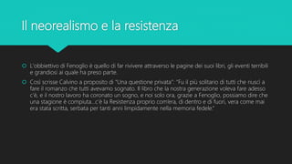 Il neorealismo e la resistenza
 L'obbiettivo di Fenoglio è quello di far rivivere attraverso le pagine dei suoi libri, gli eventi terribili
e grandiosi ai quale ha preso parte.
 Così scrisse Calvino a proposito di “Una questione privata”: “Fu il più solitario di tutti che riuscì a
fare il romanzo che tutti avevamo sognato. Il libro che la nostra generazione voleva fare adesso
c’è, e il nostro lavoro ha coronato un sogno, e noi solo ora, grazie a Fenoglio, possiamo dire che
una stagione è compiuta…c’è la Resistenza proprio com’era, di dentro e di fuori, vera come mai
era stata scritta, serbata per tanti anni limpidamente nella memoria fedele.”
 