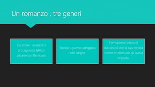 Un romanzo , tre generi
Carattere : analizza il
protagonista Milton
attraverso I flashback
Storico : guerra partigiana
nelle langhe
Formazione :cerca di
dai vincoli che la sua fervida
mente intellettuale gli aveva
imposto.
 