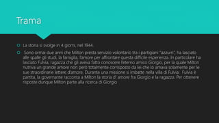  La storia si svolge in 4 giorni, nel 1944.
 Sono ormai due anni che Milton presta servizio volontario tra i partigiani “azzurri”, ha lasciato
alle spalle gli studi, la famiglia, l’amore per affrontare questa difficile esperienza. In particolare ha
lasciato Fulvia, ragazza che gli aveva fatto conoscere l’eterno amico Giorgio, per la quale Milton
nutriva un grande amore non però totalmente corrisposto da lei che lo amava solamente per le
sue straordinarie lettere d’amore. Durante una missione si imbatte nella villa di Fulvia. Fulvia è
partita, la governante racconta a Milton la storia d' amore fra Giorgio e la ragazza. Per ottenere
risposte dunque Milton parte alla ricerca di Giorgio
 