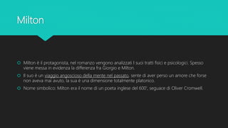 Milton
 Milton è il protagonista, nel romanzo vengono analizzati I suoi tratti fisici e psicologici. Spesso
viene messa in evidenza la differenza fra Giorgio e Milton.
 Il suo è un viaggio angoscioso della mente nel passato, sente di aver perso un amore che forse
non aveva mai avuto, la sua è una dimensione totalmente platonico.
 Nome simbolico: Milton era il nome di un poeta inglese del 600', seguace di Oliver Cromwell.
 