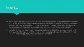 Finale...
 Poiché l’opera è stata pubblicata postuma, noi lettori non possiamo neanche sapere con certezza
se il cap. XIII sia davvero l’ultimo della vicenda pensata dall’autore. Il crollo di Milton è una morte
definitiva, fine degli affanni e dei dubbi che ormai pesavano troppo sulla sua fragile mente da
letterato, oppure uno svenimento temporaneo che presuppone un imminente risveglio?
 Maria Corti ritiene che sia un finale incompiuto volutamente dall'autore. Verranno ritrovati però
degli appunti di Fenoglio in cui Milton ritroveà il suo compagno Giorgio. In realtà quelli ritrovati
non sono altro che appunti su una prima stesura del romanzo.
 