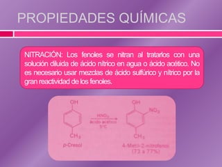 PROPIEDADES QUÍMICAS

NITRACIÓN: Los fenoles se nitran al tratarlos con una
solución diluida de ácido nítrico en agua o ácido acético. No
es necesario usar mezclas de ácido sulfúrico y nítrico por la
gran reactividad de los fenoles.
 