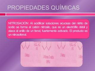 PROPIEDADES QUÍMICAS

NITROSACIÓN: Al acidificar soluciones acuosas del nitrito de
sodio se forma el catión nitrosilo, que es un electrófilo débil y
ataca al anillo de un fenol, fuertemente activado. El producto es
un nitrosofenol.
 