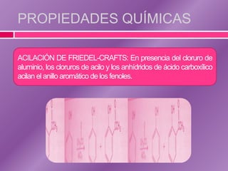 PROPIEDADES QUÍMICAS

ACILACIÓN DE FRIEDEL-CRAFTS: En presencia del cloruro de
aluminio, los cloruros de acilo y los anhídridos de ácido carboxílico
acilan el anillo aromático de los fenoles.
 