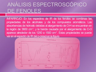 ANÁLISIS ESPECTROSCÓPICO
DE FENOLES
INFARROJO: En los espectros de IR de los fenoles se combinas las
propiedades de los alcoholes y de los compuestos aromáticos. Las
absorbencias de hidroxilo debidas al alargamiento de O-H se encuentran en
la región de 3600 cm-1, y la banda causada por el alargamiento de C-O
aparece alrededor de los 1200 a 1500 cm-1. Estas propiedades se puede
ver en el espectro de IR del p-cresol en la figura
 