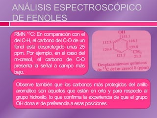 ANÁLISIS ESPECTROSCÓPICO
DE FENOLES
RMN 13C: En comparación con el
del C-H, el carbono del C-O de un
fenol está desprotegido unas 25
ppm. Por ejemplo, en el caso del
m-cresol, el carbono de C-O
presenta la señal a campo más
bajo.

Observe también que los carbonos más protegidos del anillo
aromático son aquellos que están en orto y para respecto al
grupo hidroxilo, lo que confirma la experiencia de que el grupo
OH dona e- de preferencia a esas posiciones.
 