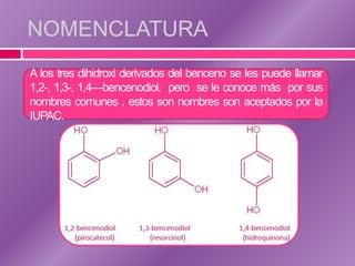 NOMENCLATURA
A los tres dihidroxi derivados del benceno se les puede llamar
1,2-, 1,3-, 1,4—bencenodiol, pero se le conoce más por sus
nombres comunes , estos son nombres son aceptados por la
IUPAC.
 