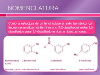 NOMENCLATURA

Como la estructura de un fenol incluye al anillo bencénico, con
frecuencia se utilizan los términos orto (1,2-disustituido), meta (1,3-
disustituido), para (1,4-disustituido) en los nombres comunes.
 