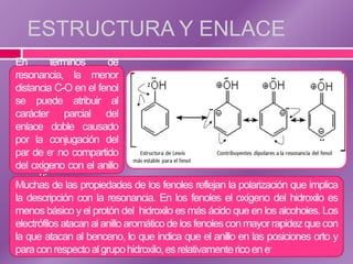 ESTRUCTURA Y ENLACE
En        términos      de
resonancia, la menor
distancia C-O en el fenol
se puede atribuir al
carácter parcial del
enlace doble causado
por la conjugación del
par de e- no compartido
del oxígeno con el anillo
aromático.
Muchas de las propiedades de los fenoles reflejan la polarización que implica
la descripción con la resonancia. En los fenoles el oxígeno del hidroxilo es
menos básico y el protón del hidroxilo es más ácido que en los alcoholes. Los
electrófilos atacan al anillo aromático de los fenoles con mayor rapidez que con
la que atacan al benceno, lo que indica que el anillo en las posiciones orto y
para con respecto al grupo hidroxilo, es relativamente rico en e-
 