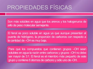 PROPIEDADES FÍSICAS

Son más solubles en agua que los arenos y los halogenuros de
arilo de peso molecular semejante.

El fenol es poco soluble en agua ya que aunque presentan el
puente de hidrógeno, la proporción de carbonos con respecto a
la cantidad de –OH es muy baja.

Para que los compuestos que contienen grupos –OH sean
solubles en agua la razón entre carbonos y grupos –OH no debe
ser mayor de 3:1. El fenol es el miembro más pequeño de este
grupo y contiene 6 átomos de carbono y sólo uno de -OH.
 