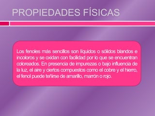 PROPIEDADES FÍSICAS


Los fenoles más sencillos son líquidos o sólidos blandos e
incoloros y se oxidan con facilidad por lo que se encuentran
coloreados. En presencia de impurezas o bajo influencia de
la luz, el aire y ciertos compuestos como el cobre y el hierro,
el fenol puede teñirse de amarillo, marrón o rojo.
 