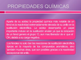 PROPIEDADES QUÍMICAS

Aparte de su acidez la propiedad química más notable de un
fenol es la reactividad extremadamente elevada de su anillo en la
sustitución electrofílica. La acidez desempeña un papel
importante incluso en la sustitución anulan ya que la ionización
de un fenol genera el grupo -O, aun mas liberador de e- que el -
OH, debido a su carga negativa.

Los fenoles no solo dan las reacciones de sustitución electrofílica
típicas en la mayoría de los compuestos aromáticos, sino
también muchas otras, que son posibles gracias a la reactividad
excepcional del anillo.
 