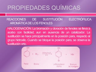 PROPIEDADES QUÍMICAS
REACCIONES     DE    SUSTITUCIÓN                 ELECTRÓFILICA
  AROMÁTICA DE LOS FENOLES
HALOGENACIÓN: La bromación y cloración de fenoles se lleva a
acabo con facilidad, aun en ausencia de un catalizador. La
sustitución se hace principalmente en la posición para, respecto al
grupo hidroxilo. Cuando se bloque la posición para, se observa la
sustitución orto.
 