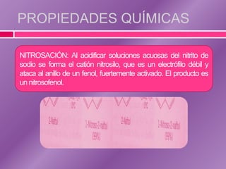 PROPIEDADES QUÍMICAS

NITROSACIÓN: Al acidificar soluciones acuosas del nitrito de
sodio se forma el catión nitrosilo, que es un electrófilo débil y
ataca al anillo de un fenol, fuertemente activado. El producto es
un nitrosofenol.
 