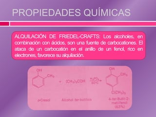 PROPIEDADES QUÍMICAS

ALQUILACIÓN DE FRIEDEL-CRAFTS: Los alcoholes, en
combinación con ácidos, son una fuente de carbocationes. El
ataca de un carbocatión en el anillo de un fenol, rico en
electrones, favorece su alquilación.
 