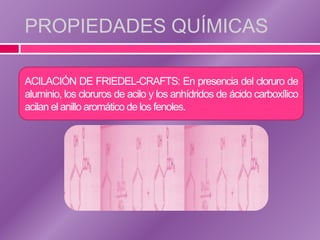 PROPIEDADES QUÍMICAS

ACILACIÓN DE FRIEDEL-CRAFTS: En presencia del cloruro de
aluminio, los cloruros de acilo y los anhídridos de ácido carboxílico
acilan el anillo aromático de los fenoles.
 