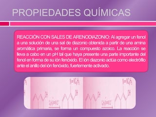 PROPIEDADES QUÍMICAS

REACCIÓN CON SALES DE ARENODIAZONIO: Al agregar un fenol
a una solución de una sal de diazonio obtenida a partir de una amina
aromática primaria, se forma un compuesto azoico. La reacción se
lleva a cabo en un pH tal que haya presente una parte importante del
fenol en forma de su ión fenóxido. El ión diazonio actúa como electrófilo
ante el anillo del ión fenóxido, fuertemente activado.
 