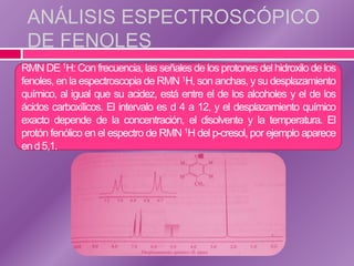 ANÁLISIS ESPECTROSCÓPICO
 DE FENOLES
RMN DE 1H: Con frecuencia, las señales de los protones del hidroxilo de los
fenoles, en la espectroscopia de RMN 1H, son anchas, y su desplazamiento
químico, al igual que su acidez, está entre el de los alcoholes y el de los
ácidos carboxílicos. El intervalo es d 4 a 12, y el desplazamiento químico
exacto depende de la concentración, el disolvente y la temperatura. El
protón fenólico en el espectro de RMN 1H del p-cresol, por ejemplo aparece
en d 5,1.
 
