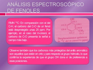 ANÁLISIS ESPECTROSCÓPICO
DE FENOLES

RMN 13C: En comparación con el del
C-H, el carbono del C-O de un fenol
está desprotegido unas 25 ppm. Por
ejemplo, en el caso del m-cresol, el
carbono de C-O presenta la señal a
campo más bajo.


Observe también que los carbonos más protegidos del anillo aromático
son aquellos que están en orto y para respecto al grupo hidroxilo, lo que
confirma la experiencia de que el grupo OH dona e- de preferencia a
esas posiciones.
 