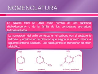 NOMENCLATURA

La palabra fenol se utiliza como nombre de una sustancia
(hidroxibenceno) o de la familia de los compuestos aromáticos
hidroxisustituidos.
La numeración del anillo comienza en el carbono con el sustituyente
hidroxilo, y continúa en la dirección que asigna el número menor al
siguiente carbono sustituido. Los sustituyentes se mencionan en orden
alfabético.
 
