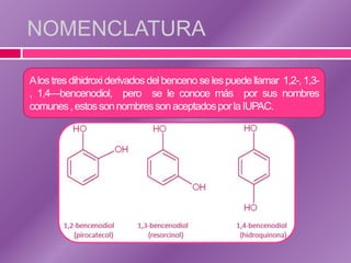 NOMENCLATURA

Alos tres dihidroxi derivados del benceno se les puede llamar 1,2-, 1,3-
, 1,4—bencenodiol, pero se le conoce más por sus nombres
comunes , estos son nombres son aceptados por la IUPAC.
 