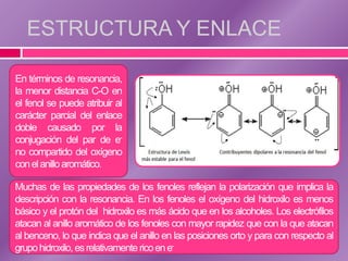 ESTRUCTURA Y ENLACE

En términos de resonancia,
la menor distancia C-O en
el fenol se puede atribuir al
carácter parcial del enlace
doble causado por la
conjugación del par de e-
no compartido del oxígeno
con el anillo aromático.

Muchas de las propiedades de los fenoles reflejan la polarización que implica la
descripción con la resonancia. En los fenoles el oxígeno del hidroxilo es menos
básico y el protón del hidroxilo es más ácido que en los alcoholes. Los electrófilos
atacan al anillo aromático de los fenoles con mayor rapidez que con la que atacan
al benceno, lo que indica que el anillo en las posiciones orto y para con respecto al
grupo hidroxilo, es relativamente rico en e-
 
