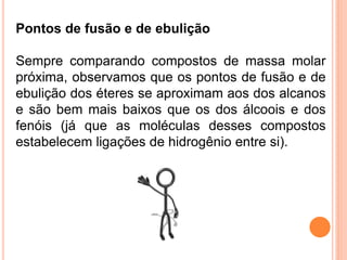 Pontos de fusão e de ebulição

Sempre comparando compostos de massa molar
próxima, observamos que os pontos de fusão e de
ebulição dos éteres se aproximam aos dos alcanos
e são bem mais baixos que os dos álcoois e dos
fenóis (já que as moléculas desses compostos
estabelecem ligações de hidrogênio entre si).
 