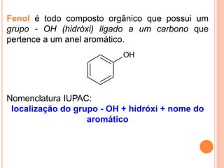 Fenol é todo composto orgânico que possui um
grupo - OH (hidróxi) ligado a um carbono que
pertence a um anel aromático.
                           OH




Nomenclatura IUPAC:
 localização do grupo - OH + hidróxi + nome do
                   aromático
 