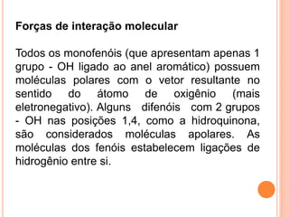 Forças de interação molecular

Todos os monofenóis (que apresentam apenas 1
grupo - OH ligado ao anel aromático) possuem
moléculas polares com o vetor resultante no
sentido do átomo de oxigênio (mais
eletronegativo). Alguns difenóis com 2 grupos
- OH nas posições 1,4, como a hidroquinona,
são considerados moléculas apolares. As
moléculas dos fenóis estabelecem ligações de
hidrogênio entre si.
 