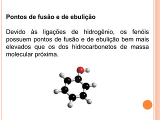 Pontos de fusão e de ebulição

Devido às ligações de hidrogênio, os fenóis
possuem pontos de fusão e de ebulição bem mais
elevados que os dos hidrocarbonetos de massa
molecular próxima.
 