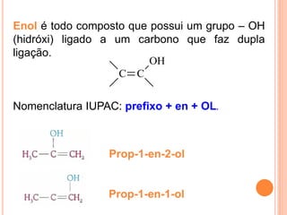 Enol é todo composto que possui um grupo – OH
(hidróxi) ligado a um carbono que faz dupla
ligação.
                         OH
                    C C


Nomenclatura IUPAC: prefixo + en + OL.



                 Prop-1-en-2-ol


                 Prop-1-en-1-ol
 