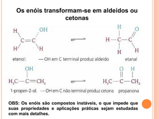Os enóis transformam-se em aldeídos ou
                   cetonas




OBS: Os enóis são compostos instáveis, o que impede que
suas propriedades e aplicações práticas sejam estudadas
com mais detalhes.
 