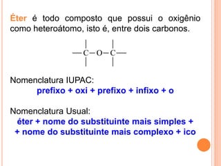 Éter é todo composto que possui o oxigênio
como heteroátomo, isto é, entre dois carbonos.

                  C O C


Nomenclatura IUPAC:
     prefixo + oxi + prefixo + infixo + o

Nomenclatura Usual:
 éter + nome do substituinte mais simples +
 + nome do substituinte mais complexo + ico
 