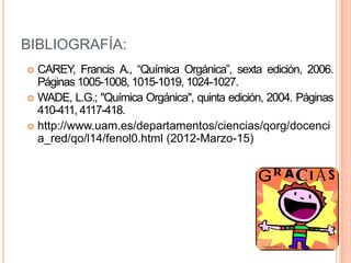 BIBLIOGRAFÍA:
 CAREY, Francis A., “Química Orgánica”, sexta edición, 2006.
  Páginas 1005-1008, 1015-1019, 1024-1027.
 WADE, L.G.; "Química Orgánica", quinta edición, 2004. Páginas
  410-411, 4117-418.
 http://www.uam.es/departamentos/ciencias/qorg/docenci
  a_red/qo/l14/fenol0.html (2012-Marzo-15)
 