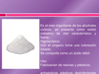 Es el mas importante de los alcoholes
cíclicos, se presenta como solido
cristalino de olor característico y
fuerte .
Higroscópico.
Con el oxigeno toma una coloración
rosada.
Se comporta como un acido débil.
Uso:
Fabricación de resinas y plásticos.
antisépticos, plásticos, desinfectantes

 