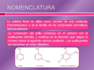NOMENCLATURA
La palabra fenol se utiliza como nombre de una sustancia
(hidroxibenceno) o de la familia de los compuestos aromáticos
hidroxisustituidos.
La numeración del anillo comienza en el carbono con el
sustituyente hidroxilo, y continúa en la dirección que asigna el
número menor al siguiente carbono sustituido. Los sustituyentes
se mencionan en orden alfabético.

 