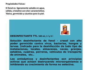DESINFECTANTE TTL 500 ml, 1 l y 5 l
Solución desinfectante de fenol - cresol con alto
poder germicida contra virus, bacterias, hongos y
larvas. Indicado para la desinfección de todo tipo de
instalaciones, locales, almacenes, naves, granjas,
establos, cuadras, perreras, vehículos de transporte
de animales, etc..
Los antisépticos y desinfectantes son principios
activos que actúan destruyendo microorganismos o
inhibiendo su crecimiento de forma no selectiva.
Propiedades Físicas:
El fenol es ligeramente soluble en agua,
sólido, cristalino con olor caracterísitico.
Tóxico, germicida y cáustico para la piel.
 
