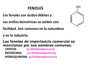 FENOLES
Los fenoles son ácidos débiles y
sus anillos bencénicos se oxidan con
facilidad. Son comunes en la naturaleza
y en la industria.
Los fenoles de importancia comercial se
mencionan por sus nombres comunes.
CATECOL (o-Dihidroxibenceno)
RESORCINOL (m-Dihidroxibenceno)
HIDROQUINONA (p-Dihidroxibenceno)
 