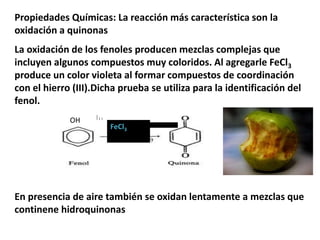 Propiedades Químicas: La reacción más característica son la
oxidación a quinonas
La oxidación de los fenoles producen mezclas complejas que
incluyen algunos compuestos muy coloridos. Al agregarle FeCl3
produce un color violeta al formar compuestos de coordinación
con el hierro (III).Dicha prueba se utiliza para la identificación del
fenol.
En presencia de aire también se oxidan lentamente a mezclas que
continene hidroquinonas
FeCl3 FeCl3
OH
 