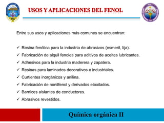Química orgánica II
Entre sus usos y aplicaciones más comunes se encuentran:
 Resina fenólica para la industria de abrasivos (esmeril, lija).
 Fabricación de alquil fenoles para aditivos de aceites lubricantes.
 Adhesivos para la industria maderera y zapatera.
 Resinas para laminados decorativos e industriales.
 Curtientes inorgánicos y anilina.
 Fabricación de nonilfenol y derivados etoxilados.
 Barnices aislantes de conductores.
 Abrasivos revestidos.
 