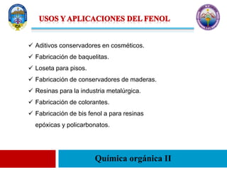 Química orgánica II
 Aditivos conservadores en cosméticos.
 Fabricación de baquelitas.
 Loseta para pisos.
 Fabricación de conservadores de maderas.
 Resinas para la industria metalúrgica.
 Fabricación de colorantes.
 Fabricación de bis fenol a para resinas
epóxicas y policarbonatos.
 