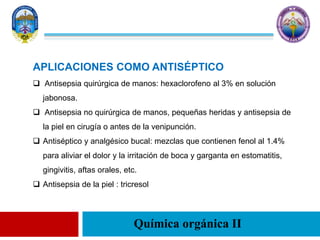 Química orgánica II
APLICACIONES COMO ANTISÉPTICO
 Antisepsia quirúrgica de manos: hexaclorofeno al 3% en solución
jabonosa.
 Antisepsia no quirúrgica de manos, pequeñas heridas y antisepsia de
la piel en cirugía o antes de la venipunción.
 Antiséptico y analgésico bucal: mezclas que contienen fenol al 1.4%
para aliviar el dolor y la irritación de boca y garganta en estomatitis,
gingivitis, aftas orales, etc.
 Antisepsia de la piel : tricresol
 