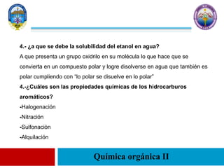 Química orgánica II
4.- ¿a que se debe la solubilidad del etanol en agua?
A que presenta un grupo oxidrilo en su molécula lo que hace que se
convierta en un compuesto polar y logre disolverse en agua que también es
polar cumpliendo con “lo polar se disuelve en lo polar”
4.-¿Cuáles son las propiedades químicas de los hidrocarburos
aromáticos?
-Halogenación
-Nitración
-Sulfonaciòn
-Alquilación
 