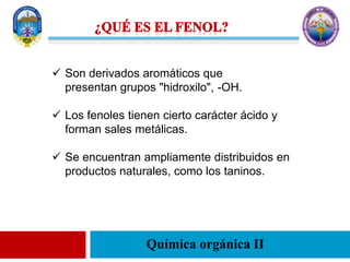 Química orgánica II
 Son derivados aromáticos que
presentan grupos "hidroxilo", -OH.
 Los fenoles tienen cierto carácter ácido y
forman sales metálicas.
 Se encuentran ampliamente distribuidos en
productos naturales, como los taninos.
 