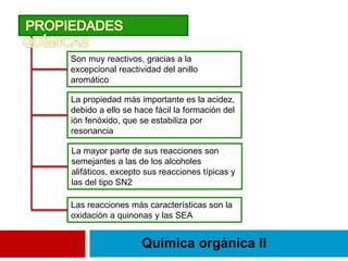 Química orgánica II
Son muy reactivos, gracias a la
excepcional reactividad del anillo
aromático
La propiedad más importante es la acidez,
debido a ello se hace fácil la formación del
ión fenóxido, que se estabiliza por
resonancia
La mayor parte de sus reacciones son
semejantes a las de los alcoholes
alifáticos, excepto sus reacciones típicas y
las del tipo SN2
Las reacciones más características son la
oxidación a quinonas y las SEA
 